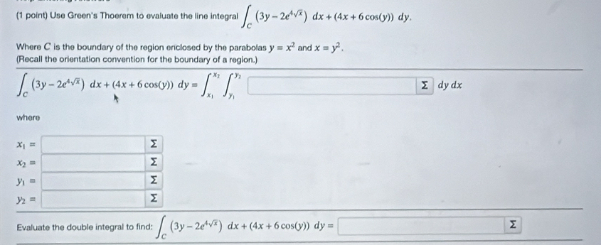 Use Green's Thoerem to evaluate the line integral ∈t _C(3y-2e^(4sqrt(x)))dx+(4x+6cos (y))dy.
Where C is the boundary of the region enclosed by the parabolas y=x^2 and x=y^2.
(Recall the orientation convention for the boundary of a region.)
∈t _C(3y-2e^(4sqrt(x)))dx+(4x+6cos (y))dy=∈t _x_1^x_2∈t _y_1^y_2□ dydx
where
Evaluate the double integral to find: ∈t _C(3y-2e^(4sqrt(x)))dx+(4x+6cos (y))dy=□