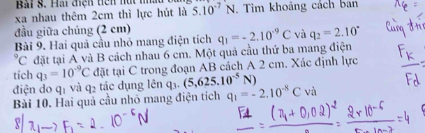 Hai điện tiên nút nấu 
xa nhau thêm 2cm thì lực hút là 5.10^(-7)N , Tìm khoảng cách ban 
đầu giữa chúng (2 cm) 
Bài 9. Hai quả cầu nhỏ mang điện tích q_1=-2.10^(-9)C và q_2=2.10^((circ)^9C đặt tại A và B cách nhau 6 cm. Một quả cầu thứ ba mang điện 
tich q_3)=10^(-9)C đặt tại C trong đoạn AB cách A 2 cm. Xác định lực 
điện do qī và q_2 tác dụng lên q_3.(5,625.10^(-5)N)
Bài 10. Hai quả cầu nhỏ mang điện tích q_1=-2.10^(-8)Cva