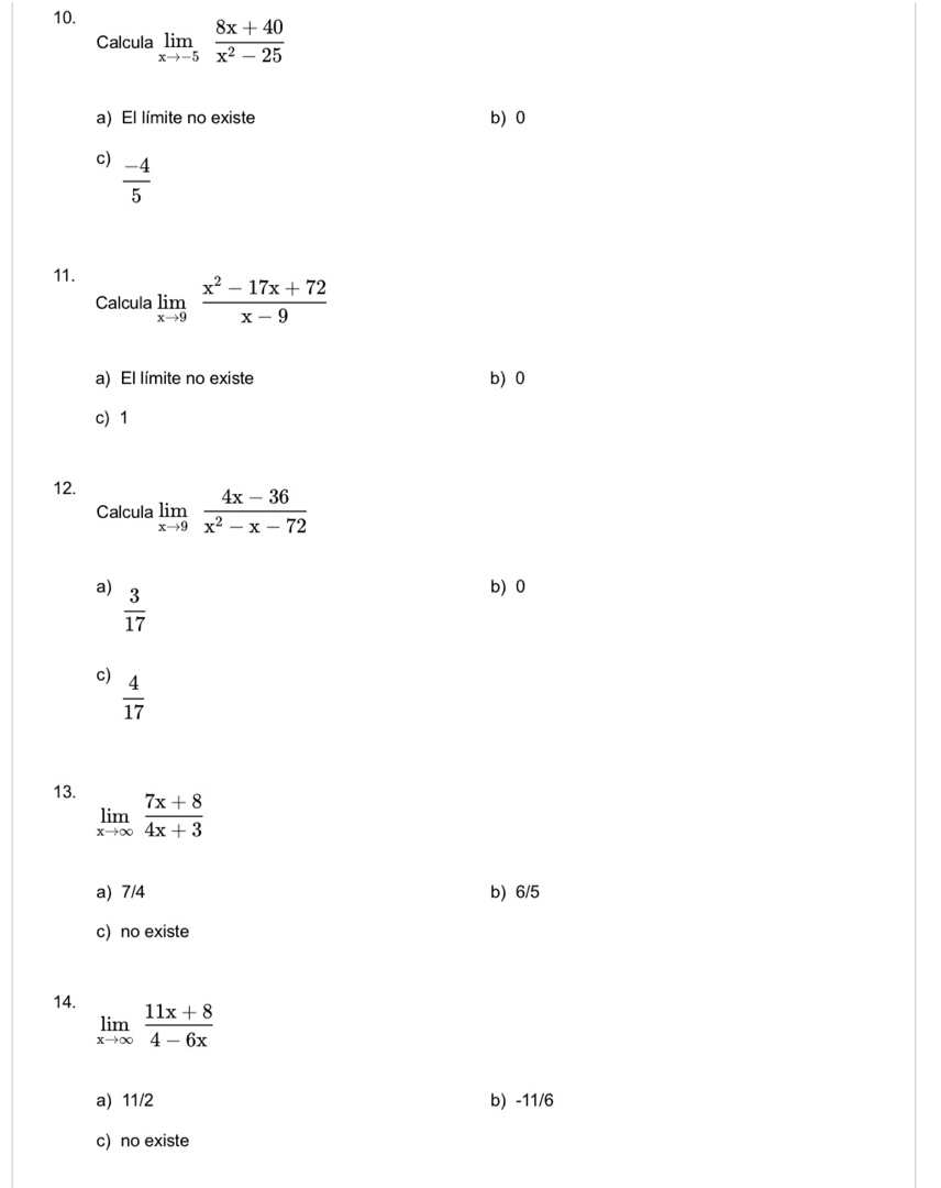 Calcula limlimits _xto -5 (8x+40)/x^2-25 
a) El límite no existe b) 0
c)  (-4)/5 
11.
Calcula limlimits _xto 9 (x^2-17x+72)/x-9 
a) El límite no existe b) 0
c) 1
12.
Calcula limlimits _xto 9 (4x-36)/x^2-x-72 
a)  3/17 
b) 0
c)  4/17 
13. limlimits _xto ∈fty  (7x+8)/4x+3 
a) 7/4 b) 6/5
c) no existe
14. limlimits _xto ∈fty  (11x+8)/4-6x 
a) 11/2 b) -11/6
c) no existe