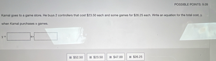 POSSIBLE POINTS: 9.09
Kamal goes to a game store. He buys 2 controllers that cost $23.50 each and some games for $26.25 each. Write an equation for the total cost, y.
when Kamal purchases x games.
y=□ x+ □  lambda
： $52.50 : $23.50 : $47.00 # $26.25