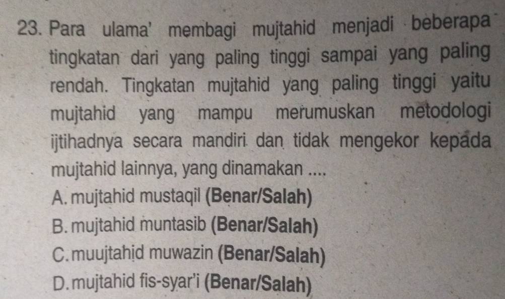 Para ulama' membagi mujtahid menjadi beberapa
tingkatan dari yang paling tinggi sampai yang paling
rendah. Tingkatan mujtahid yang paling tinggi yaitu
mujtahid yang mampu merumuskan metodologi
ijtihadnya secara mandiri dan tidak mengekor kepada
mujtahid lainnya, yang dinamakan ....
A. mujtahid mustaqil (Benar/Salah)
B. mujtahid muntasib (Benar/Salah)
C. muujtahid muwazin (Benar/Salah)
D.mujtahid fis-syar'i (Benar/Salah)