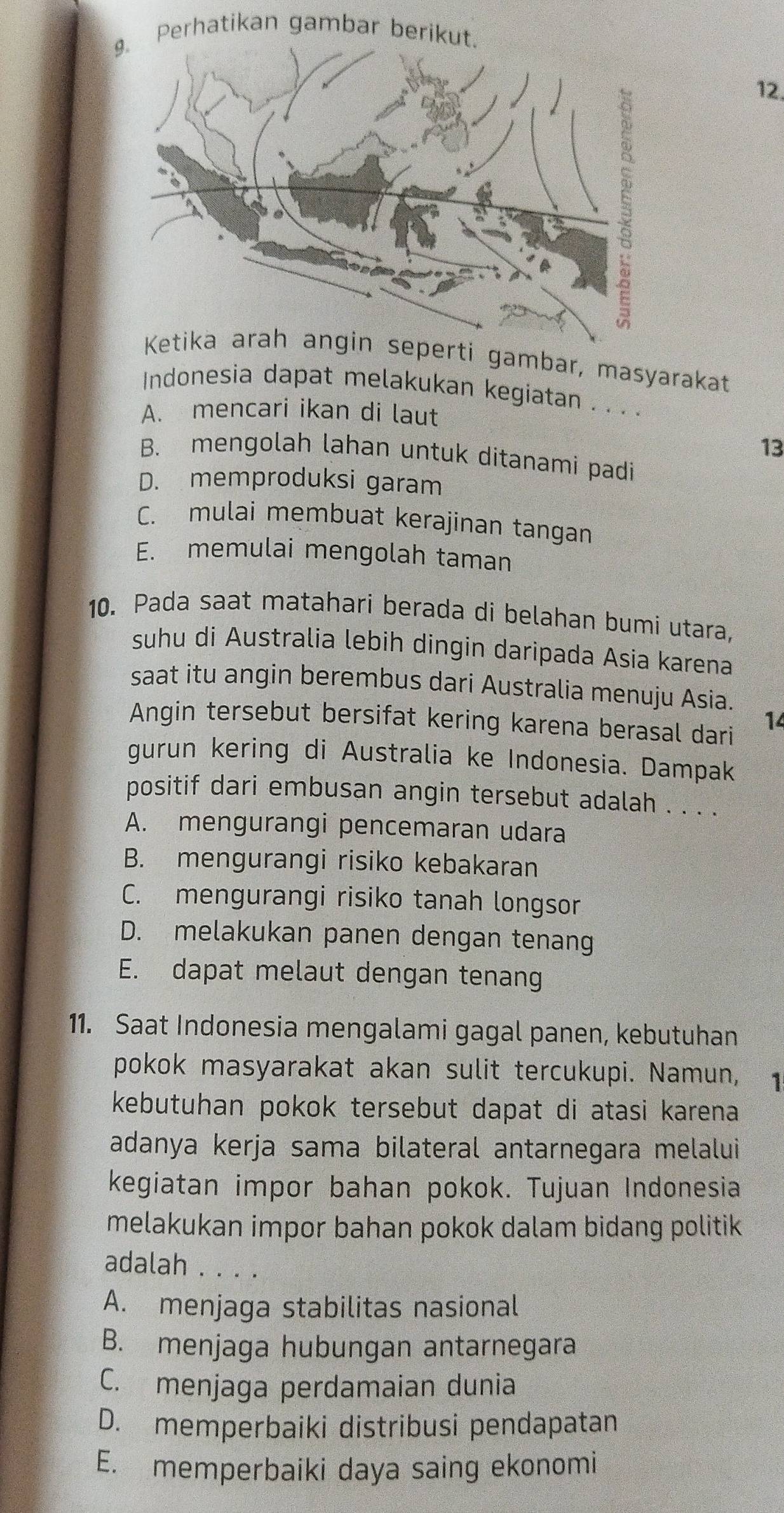 Perhatikan gambar berik
12.
seperti gambar, masyarakat
Indonesia dapat melakukan kegiatan . . . .
A. mencari ikan di laut
13
B. mengolah lahan untuk ditanami padi
D. memproduksi garam
C. mulai membuat kerajinan tangan
E. memulai mengolah taman
10. Pada saat matahari berada di belahan bumi utara,
suhu di Australia lebih dingin daripada Asia karena
saat itu angin berembus dari Australia menuju Asia.
Angin tersebut bersifat kering karena berasal dari
14
gurun kering di Australia ke Indonesia. Dampak
positif dari embusan angin tersebut adalah . . . .
A. mengurangi pencemaran udara
B. mengurangi risiko kebakaran
C. mengurangi risiko tanah longsor
D. melakukan panen dengan tenang
E. dapat melaut dengan tenang
11. Saat Indonesia mengalami gagal panen, kebutuhan
pokok masyarakat akan sulit tercukupi. Namun, 1
kebutuhan pokok tersebut dapat di atasi karena
adanya kerja sama bilateral antarnegara melalui
kegiatan impor bahan pokok. Tujuan Indonesia
melakukan impor bahan pokok dalam bidang politik 
adalah . . . .
A. menjaga stabilitas nasional
B. menjaga hubungan antarnegara
C. menjaga perdamaian dunia
D. memperbaiki distribusi pendapatan
E. memperbaiki daya saing ekonomi