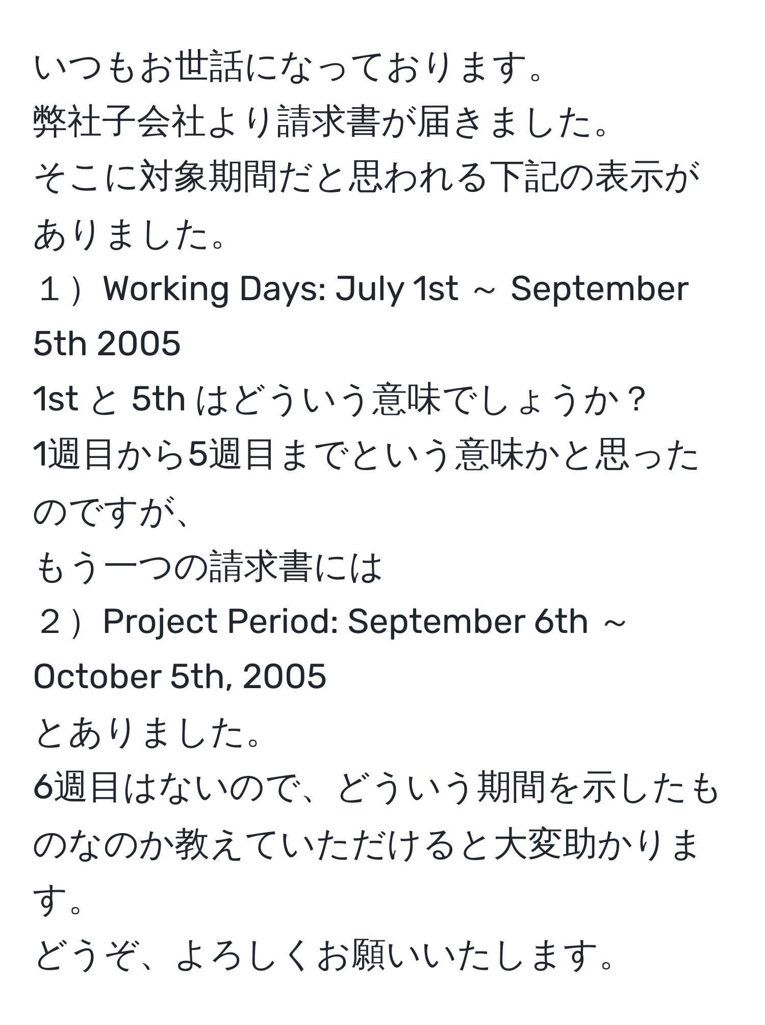 いつもお世話になっております。  
弊社子会社より請求書が届きました。  
そこに対象期間だと思われる下記の表示がありました。  
１Working Days: July 1st ～ September 5th 2005  
1st と 5th はどういう意味でしょうか？  
1週目から5週目までという意味かと思ったのですが、  
もう一つの請求書には  
２Project Period: September 6th ～ October 5th, 2005  
とありました。  
6週目はないので、どういう期間を示したものなのか教えていただけると大変助かります。  
どうぞ、よろしくお願いいたします。