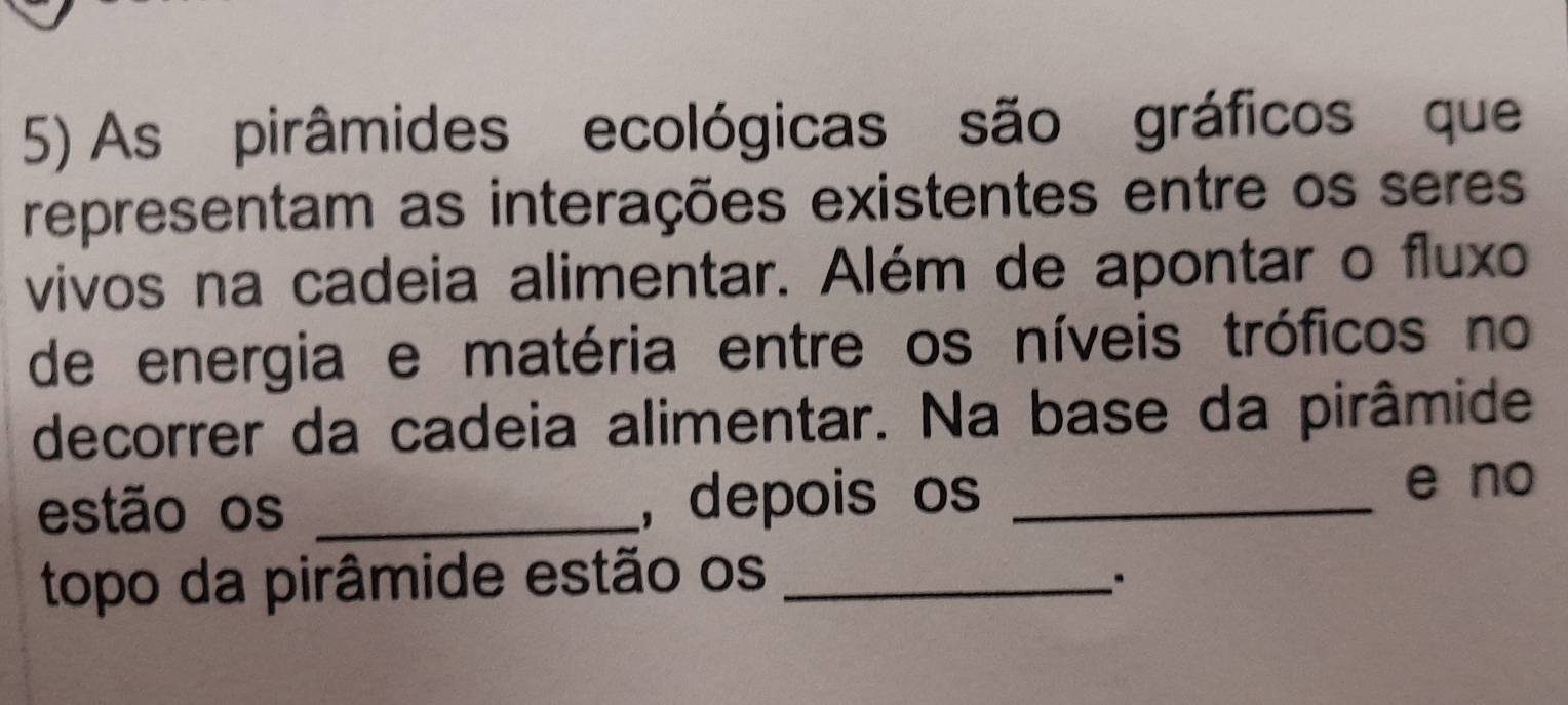 As pirâmides ecológicas são gráficos que 
representam as interações existentes entre os seres 
vivos na cadeia alimentar. Além de apontar o fluxo 
de energia e matéria entre os níveis tróficos no 
decorrer da cadeia alimentar. Na base da pirâmide 
estão os _, depois os _e no 
topo da pirâmide estão os_