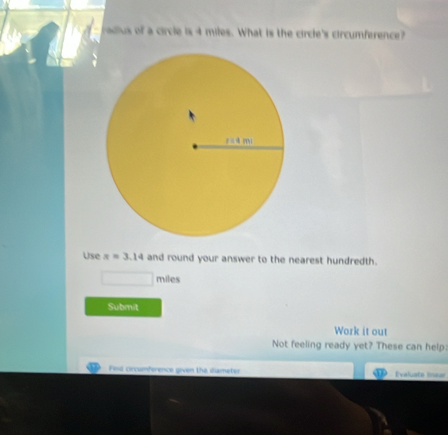 adlus of a circle is 4 miles. What is the circle's circumference? 
Use π =3.14 and round your answer to the nearest hundredth.
miles
Submit 
Work it out 
Not feeling ready yet? These can help: 
Find circumference given the diameter Evaluate linear