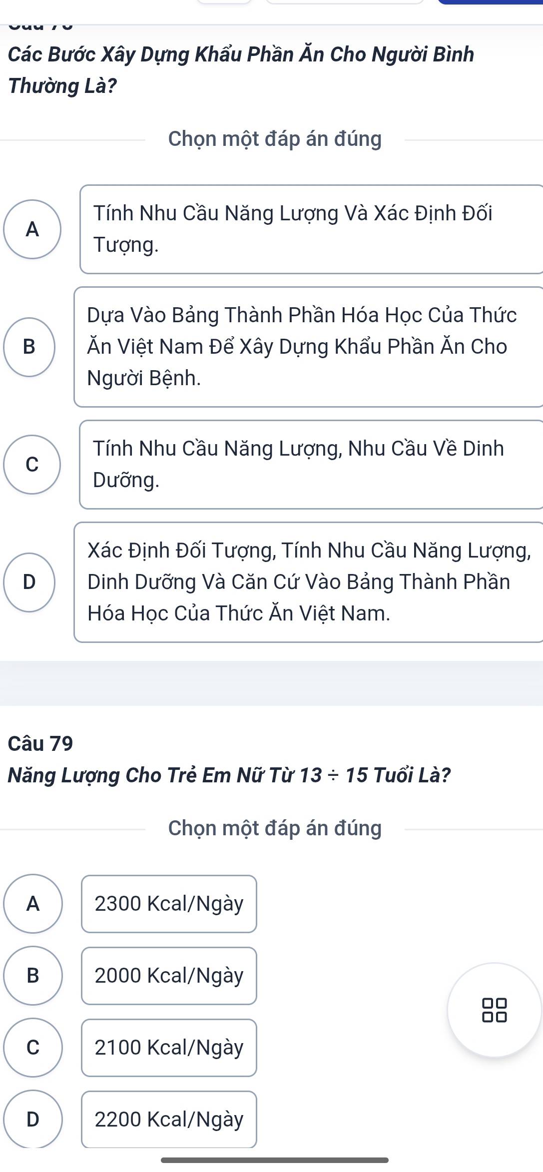 Các Bước Xây Dựng Khẩu Phần Ăn Cho Người Bình
Thường Là?
Chọn một đáp án đúng
Tính Nhu Cầu Năng Lượng Và Xác Định Đối
A
Tượng.
Dựa Vào Bảng Thành Phần Hóa Học Của Thức
B Ăn Việt Nam Để Xây Dựng Khẩu Phần Ăn Cho
Người Bệnh.
Tính Nhu Cầu Năng Lượng, Nhu Cầu Về Dinh
C
Dưỡng.
Xác Định Đối Tượng, Tính Nhu Cầu Năng Lượng,
D Dinh Dưỡng Và Căn Cứ Vào Bảng Thành Phần
Hóa Học Của Thức Ăn Việt Nam.
Câu 79
Năng Lượng Cho Trẻ Em Nữ Từ 13/ 15 Tuổi Là?
Chọn một đáp án đúng
A 2300 Kcal/Ngày
B 2000 Kcal/Ngày
C 2100 Kcal/Ngày
D 2200 Kcal/Ngày