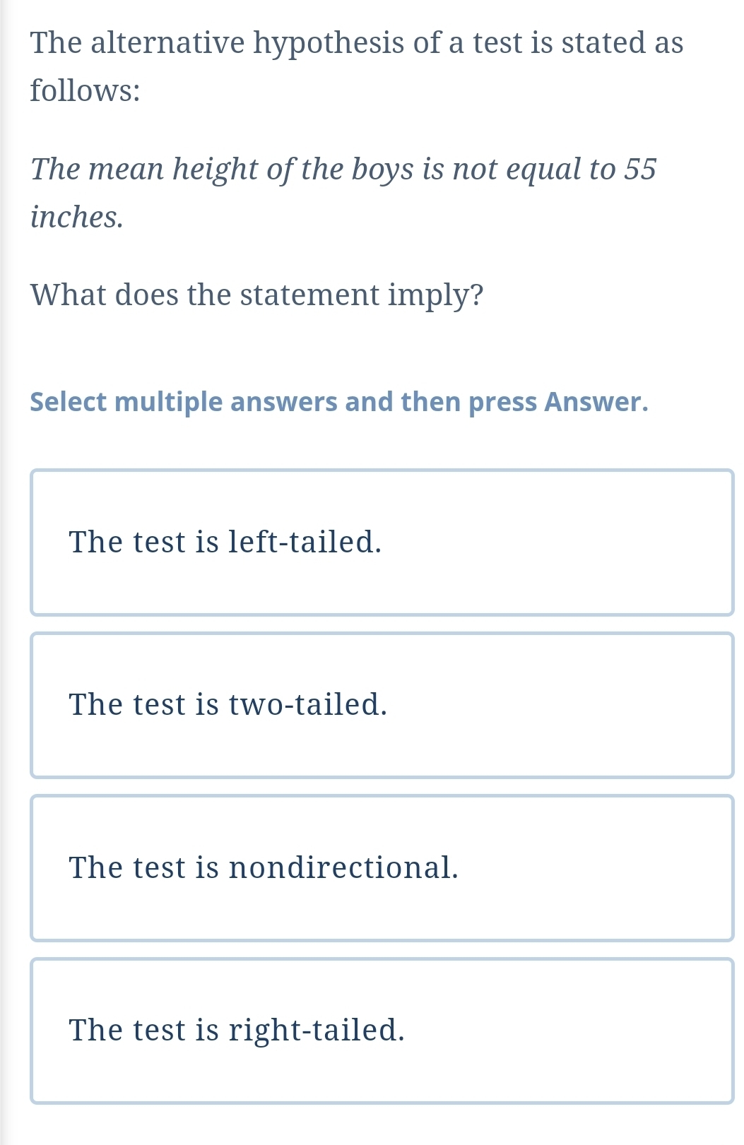 The alternative hypothesis of a test is stated as
follows:
The mean height of the boys is not equal to 55
inches.
What does the statement imply?
Select multiple answers and then press Answer.
The test is left-tailed.
The test is two-tailed.
The test is nondirectional.
The test is right-tailed.