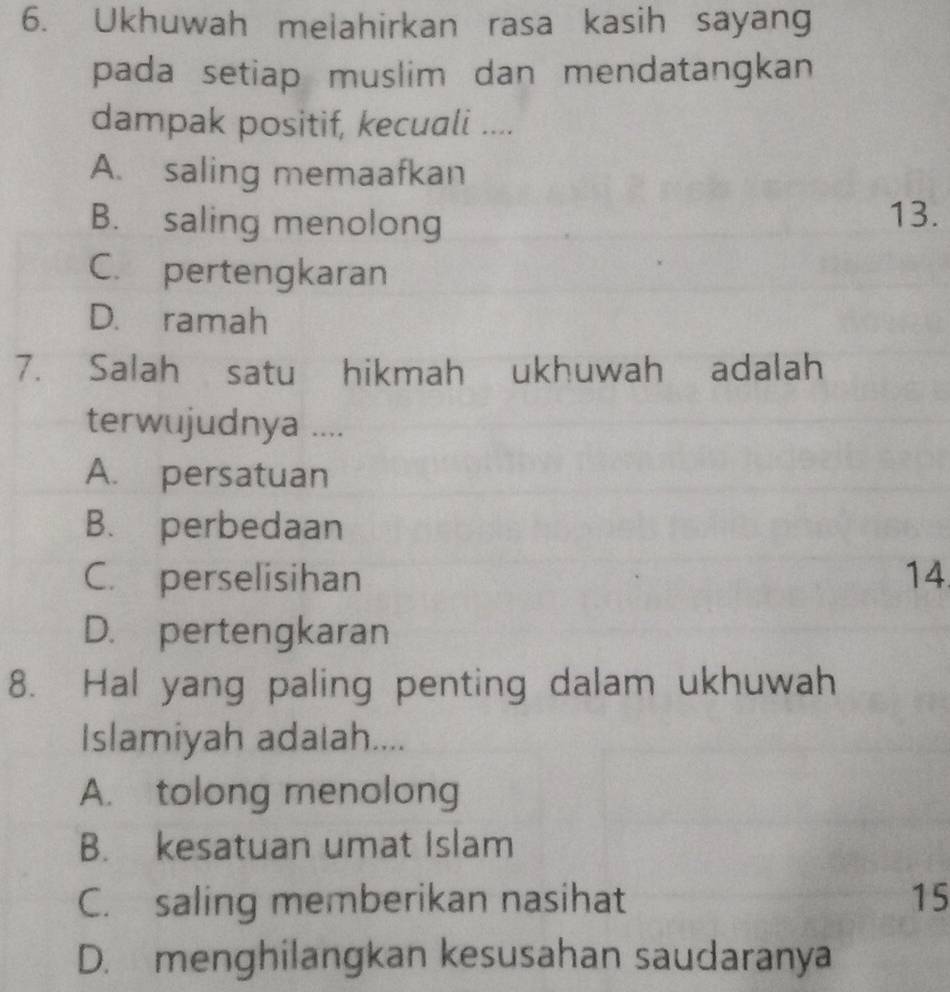 Ukhuwah melahirkan rasa kasih sayang
pada setiap muslim dan mendatangkan
dampak positif, kecuali ....
A. saling memaafkan
B. saling menolong 13.
C. pertengkaran
D. ramah
7. Salah satu hikmah ukhuwah adalah
terwujudnya ....
A. persatuan
B. perbedaan
C. perselisihan 14.
D. pertengkaran
8. Hal yang paling penting dalam ukhuwah
Islamiyah adalah....
A. tolong menolong
B. kesatuan umat Islam
C. saling memberikan nasihat 15
D. menghilangkan kesusahan saudaranya