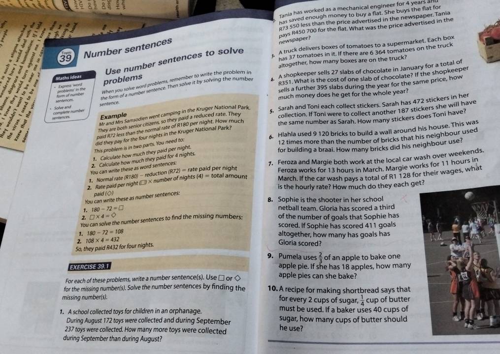 Tania has worked as a mechanical engineer for 4 years and
I
has saved enough money to buy a flat. She buys the flat for
R73 550 less than the price advertised in the newspaper. Tania
pays R450 700 for the flat. What was the price advertised in the
has 37 tomatoes in it. If there are 6 364 tomatoes on the truck
Use number sentences to solve  A truck delivers boxes of tomatoes to a supermarket. Each box
i :1±1: Number sentences
newspaper?
39
altogether, how many boxes are on the truck?
; Maths ideas
R351. What is the cost of one slab of chocolate? If the shopkeeper
the form of a number sentence. Then solve it by solving the number 4. A shopkeeper sells 27 slabs of chocolate in January for a total of
1: : + Express 'word problems
for of number problems' in the When you solve word problems, remember to write the problem in
senfences sells a further 395 slabs during the year for the same price, how
much money does he get for the whole year?
Example §. Sarah and Toni each collect stickers. Sarah has 472 stickers in her
senfences complete numbér
Mr and Mrs Samsodien went camping in the Kruger National Park
B  ς   ª Solve and
sentence.
the same number as Sarah. How many stickers does Toni have?
: ;
They are both senior citizens, so they paid a reduced rate. They collection. If Toni were to collect another 187 stickers she will have
paid R72 less than the normal rate of R180 per night. How much
6. Hlahla used 9 120 bricks to build a wall around his house. This was
did they pay for the four nights in the Kruger National Park?
12 times more than the number of bricks that his neighbour used
This problem is in two parts. You need to:
1. Calculate how much they paid per night.
for building a braai. How many bricks did his neighbour use?
2. Calculate how much they paid for 4 nights.
, Normal rate (R180) - reduction (R72)= rate paid per night 7. Feroza and Margie both work at the local car wash over weekends.
Feroza works for 13 hours in March. Margie works for 11 hours in
You can write these as word sentences:
2. Rate paid per night (□) × number of nights (4) = total amount March. If the car wash pays a total of R1 128 for their wages, what
is the hourly rate? How much do they each get
paid (◇)
You can write these as number sentences:
8. Sophie is the shooter in her school
1. 180-72=□
netball team. Gloria has scored a third
2. □ * 4=bigcirc
You can solve the number sentences to find the missing numbers: of the number of goals that Sophie has
scored. If Sophie has scored 411 goals
1. 180-72=108
altogether, how many has goals has
2. 108* 4=432
So, they paid R432 for four nights.
Gloria scored?
9. Pumela uses  2/3  of an apple to bake one
EXERCISE 39.1 apple pie. If she has 18 apples, how many
For each of these problems, write a number sentence(s). Use □ or < apple pies can she bake?
for the missing number(s). Solve the number sentences by finding the 10. A recipe for making shortbread says that
missing number(s).
for every 2 cups of sugar,   1/4  cup of butter
1. A school collected toys for children in an orphanage. must be used. If a baker uses 40 cups of
During August 172 toys were collected and during September sugar, how many cups of butter should
237 toys were collected. How many more toys were collected he use?
during September than during August?