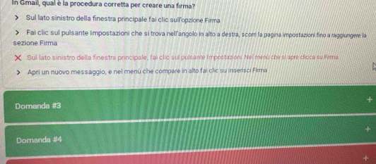 In Gmail, qual è la procedura corretta per creare una firma? 
Sul lato sinistro della finestra principale fai clic sull'opzione Firma 
Fai clic sul pulsante Impostazioni che si trova nell'angolo in alto a destra, scorri la pagina impostazioni fino a raggiungere la 
sezione Firma 
Sul lato sinistro della finestra principale, fai clic sul pulsante Impostazion. Nel menù che si apre cloca su Fima 
Apri un nuovo messaggio, e nel menü che compare in alto fai clic su inserisci Firma 
Domanda # 3
Domanda # 4