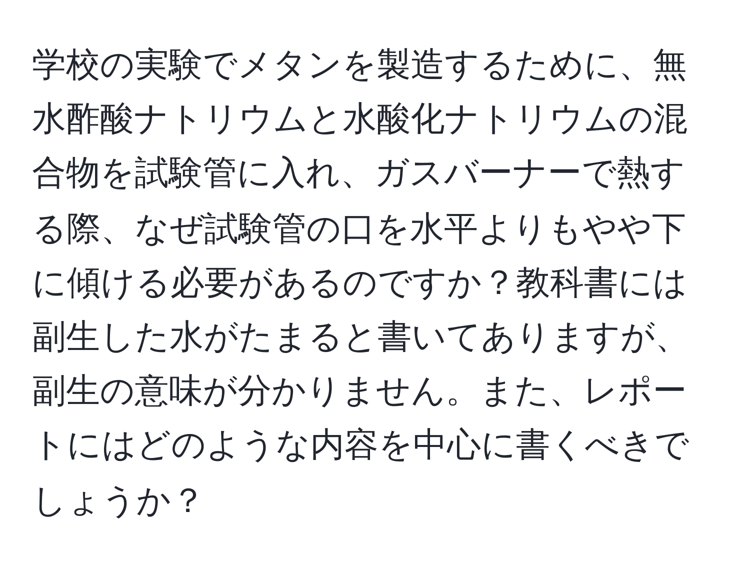 学校の実験でメタンを製造するために、無水酢酸ナトリウムと水酸化ナトリウムの混合物を試験管に入れ、ガスバーナーで熱する際、なぜ試験管の口を水平よりもやや下に傾ける必要があるのですか？教科書には副生した水がたまると書いてありますが、副生の意味が分かりません。また、レポートにはどのような内容を中心に書くべきでしょうか？