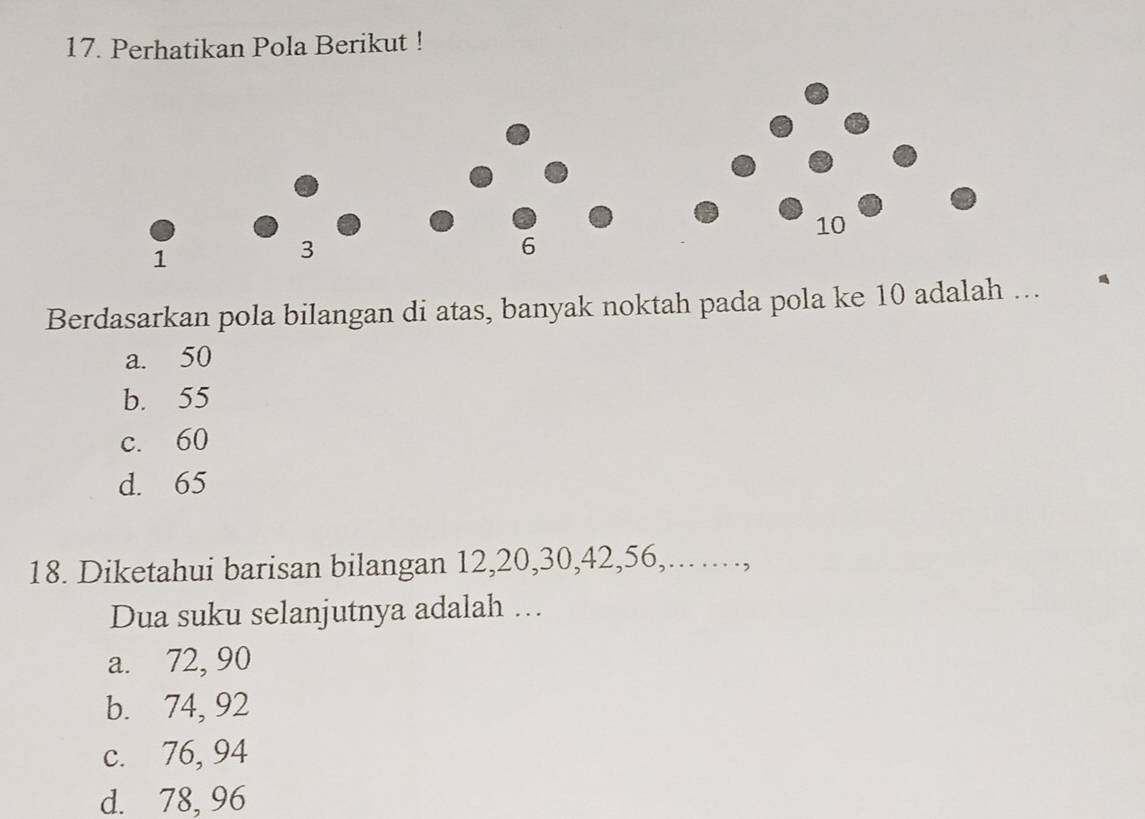 Perhatikan Pola Berikut !
Berdasarkan pola bilangan di atas, banyak noktah pada pola ke 10 adalah ...
a. 50
b. 55
c. 60
d. 65
18. Diketahui barisan bilangan 12, 20, 30, 42, 56,...,
Dua suku selanjutnya adalah ...
a. 72, 90
b. 74, 92
c. 76, 94
d. 78, 96