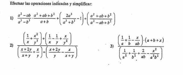 Efectuar las operaciones indicadas y simplificar:
1)  (a^2-ab)/a^3-b^3 ·  (a^2+ab+b^2)/a+b +( 2a^3/a^3+b^3 -1)+( (a^2+ab+b^2)/a^2-ab+b^2 )
2) frac ( 1/x + x^2/y^3 )+( 1/x - 1/y + x/y^2 )( (x+2y)/x+y + x/y )+( (x+2y)/y - x/x+y ) 3) frac ( 1/a + 1/b - x/ab )· (a+b+x)( 1/a^2 + 1/b^2 + 2/ab - x^2/a^2b^2 )