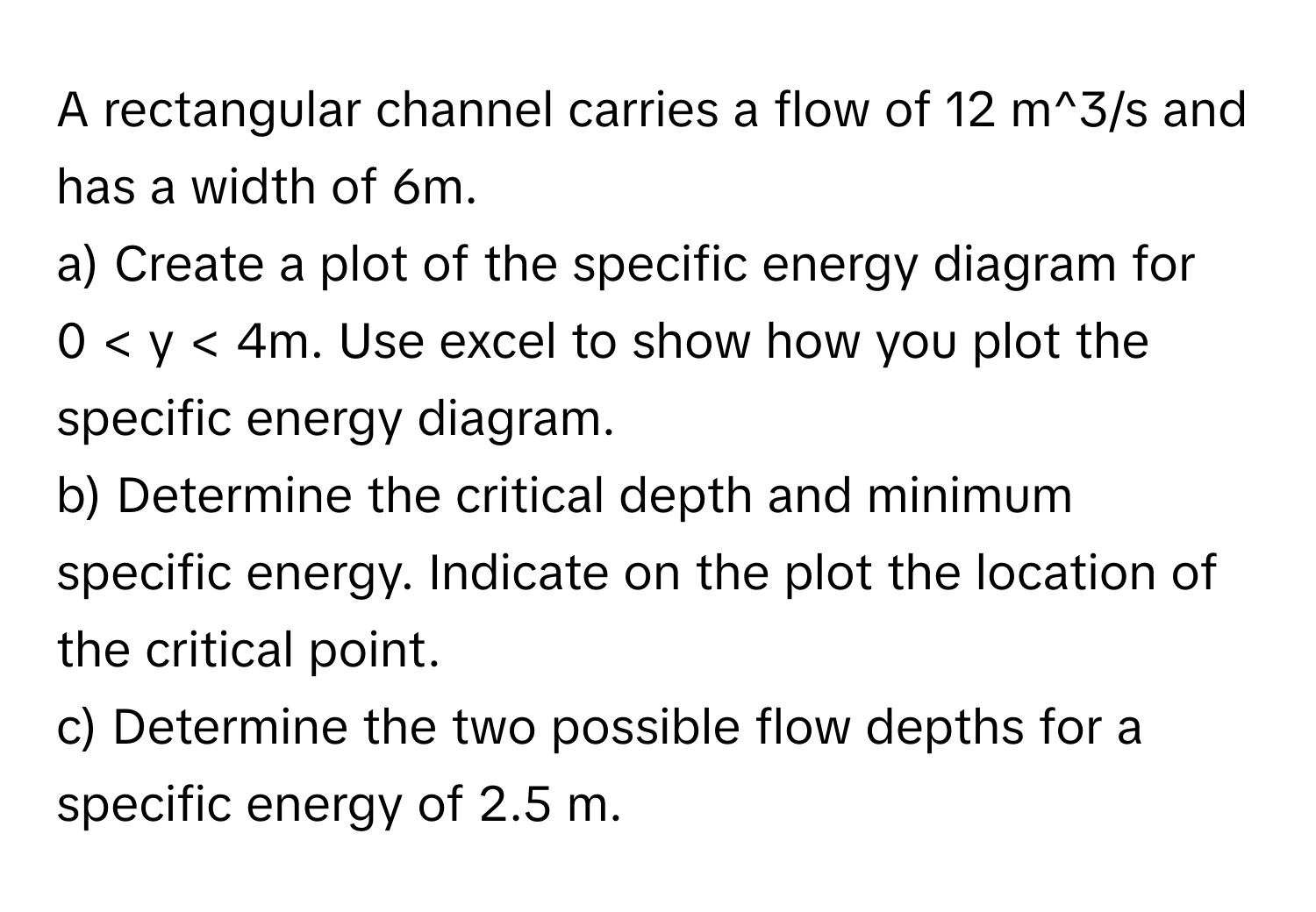 A rectangular channel carries a flow of 12 ﻿m^3/s and has a width of 6m. 
a) Create a plot of the specific energy diagram for 0 < ﻿y < 4m. Use excel to show how you plot the specific energy diagram.
b) Determine the critical depth and minimum specific energy. Indicate on the plot the location of the critical point.
c) Determine the two possible flow depths for a specific energy of 2.5 m.