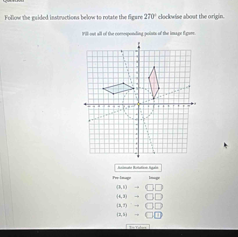 Follow the guided instructions below to rotate the figure 270° clockwise about the origin. 
Fill out all of the corresponding points of the image figure. 
Animate Rotation Again 
Pre-Image Image
(3,1) (□ ,□ )
(4,3) to (□ ,□ )
(3,7)to (□ ,□ )
(2,5)to (□ ,1)
Try Values