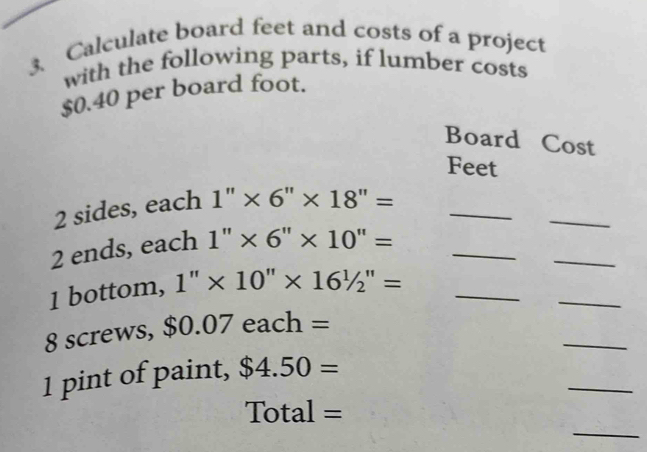 Calculate board feet and costs of a project 
with the following parts, if lumber costs
$0.40 per board foot. 
Board Cost
Feet
2 sides, each 1''* 6''* 18''= _ 
_ 
2 ends, each 1''* 6''* 10''= □  _ 
_ 
1 bottom, 1''* 10''* 16^(1'=) _ 
_ 
_
8 screws, $0.07each=
_ 
1 pint of paint, $4.50=
Total=
_