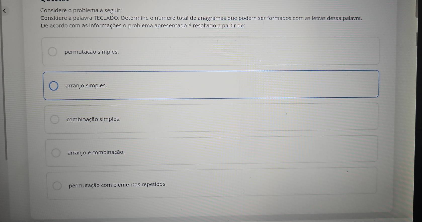 < Considere o problema a seguir:
Considere a palavra TECLADO. Determine o número total de anagramas que podem ser formados com as letras dessa palavra.
De acordo com as informações o problema apresentado é resolvido a partir de:
 permutação simples.
arranjo simples.
combinação simples.
arranjo e combinação.
permutação com elementos repetidos.