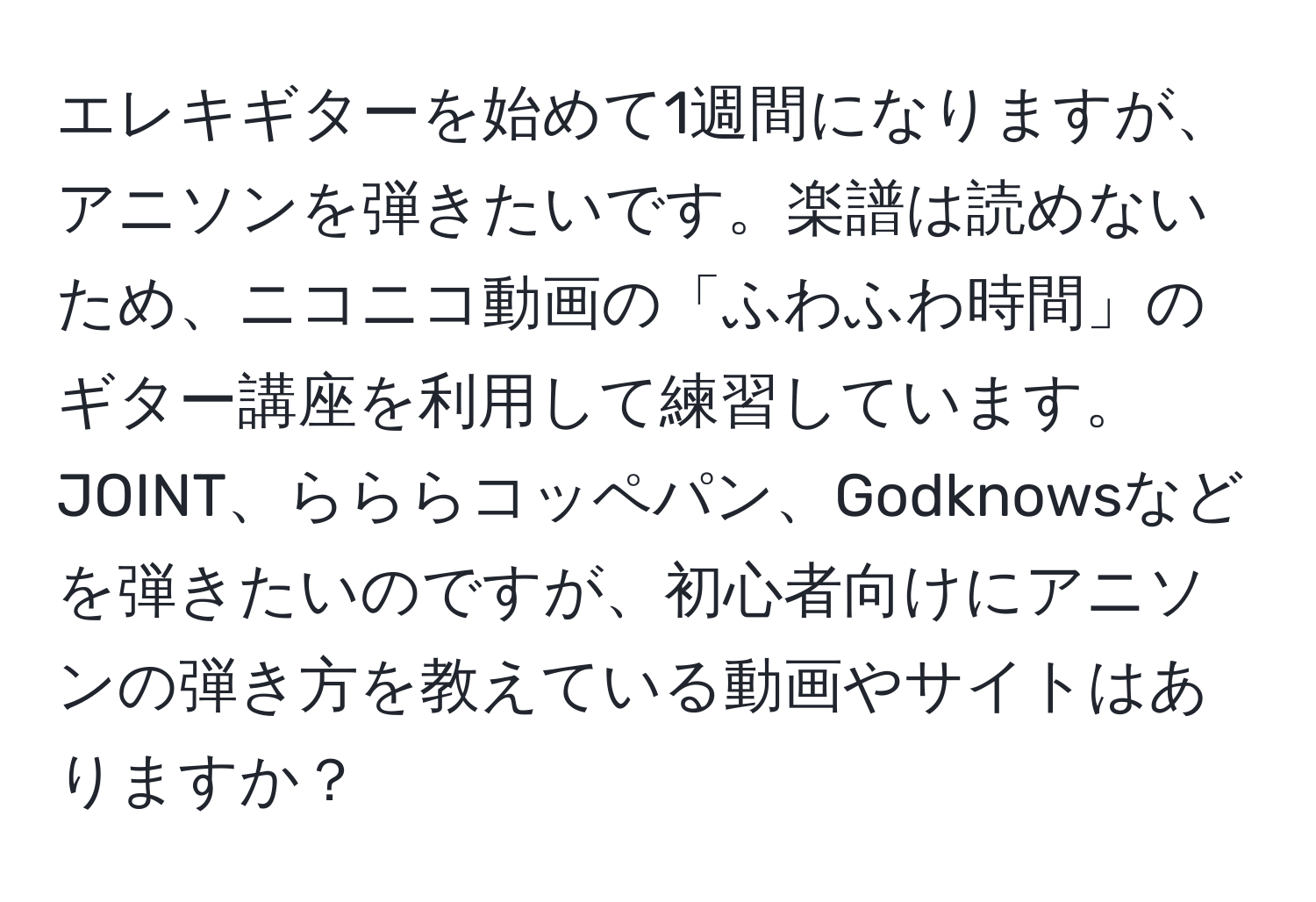 エレキギターを始めて1週間になりますが、アニソンを弾きたいです。楽譜は読めないため、ニコニコ動画の「ふわふわ時間」のギター講座を利用して練習しています。JOINT、らららコッペパン、Godknowsなどを弾きたいのですが、初心者向けにアニソンの弾き方を教えている動画やサイトはありますか？