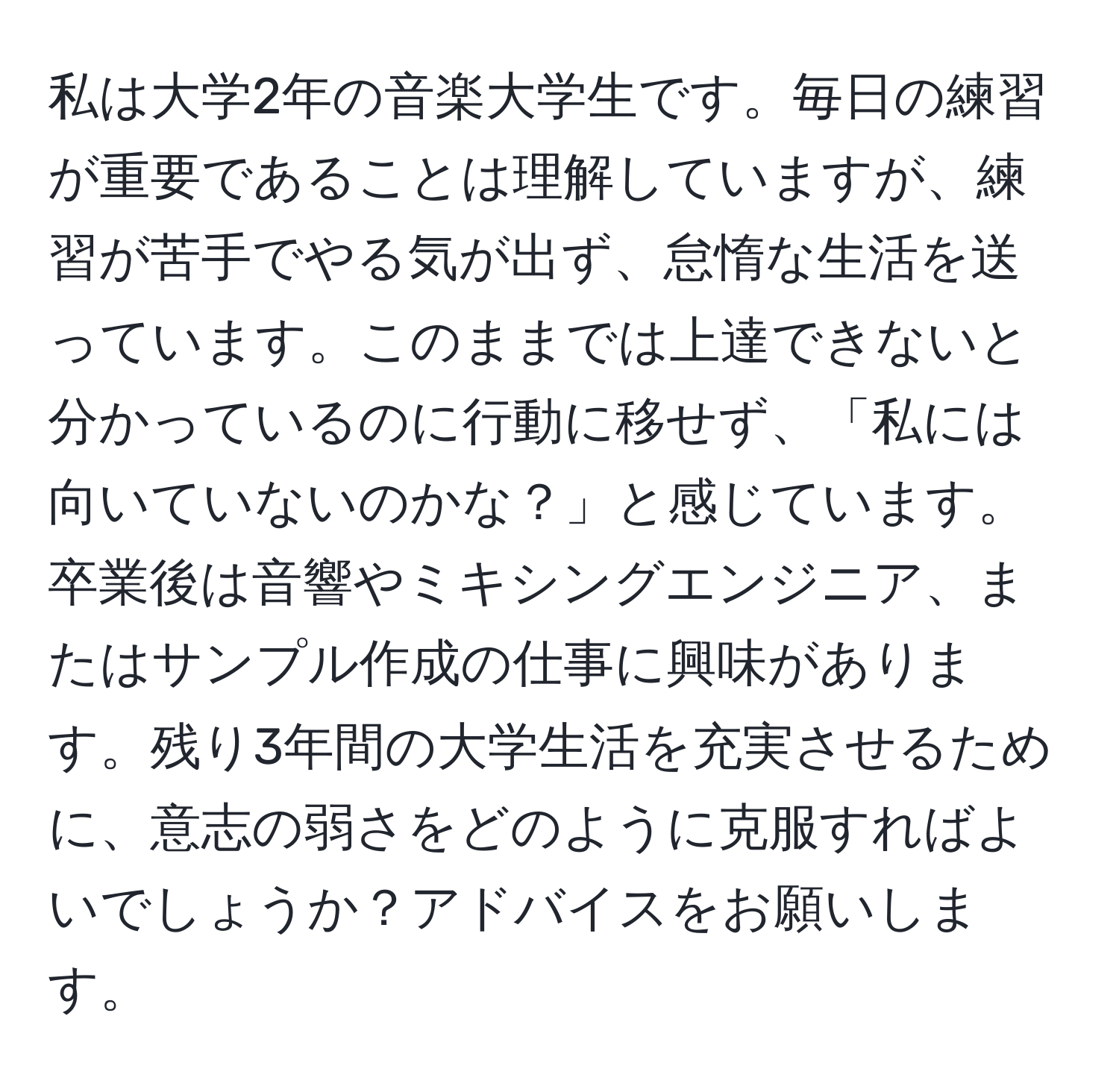 私は大学2年の音楽大学生です。毎日の練習が重要であることは理解していますが、練習が苦手でやる気が出ず、怠惰な生活を送っています。このままでは上達できないと分かっているのに行動に移せず、「私には向いていないのかな？」と感じています。卒業後は音響やミキシングエンジニア、またはサンプル作成の仕事に興味があります。残り3年間の大学生活を充実させるために、意志の弱さをどのように克服すればよいでしょうか？アドバイスをお願いします。