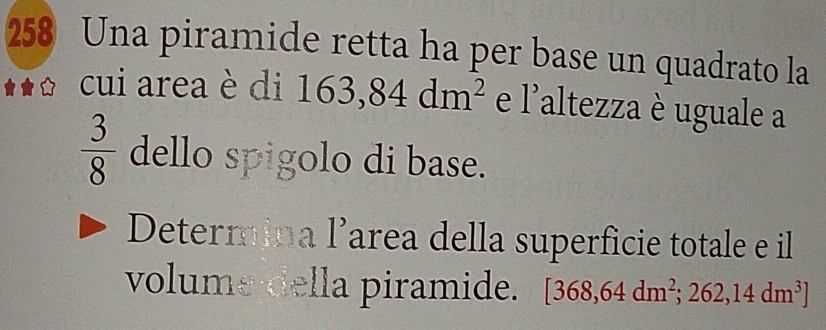 258 Una piramide retta ha per base un quadrato la 
cui area è di 163,84dm^2 e . 1° altezza è uguale a
 3/8  dello spigolo di base. 
Determina l’area della superficie totale e il 
volume della piramide. [368,64dm^2;262,14dm^3]