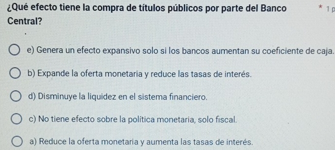 ¿Qué efecto tiene la compra de títulos públicos por parte del Banco * 1 p
Central?
e) Genera un efecto expansivo solo si los bancos aumentan su coeficiente de caja.
b) Expande la oferta monetaria y reduce las tasas de interés.
d) Disminuye la liquidez en el sistema financiero.
c) No tiene efecto sobre la política monetaria, solo fiscal.
a) Reduce la oferta monetaria y aumenta las tasas de interés.