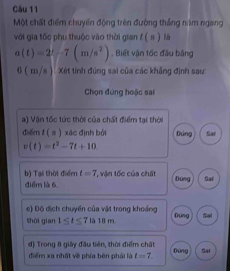 Một chất điểm chuyến động trên đường thắng năm ngang
với gia tốc phụ thuộc vào thời gian t(s) là
a(t)=2t-7(m/s^2). Biết vận tốc đầu bằng
6(m/s ) Xét tính đúng sai của các khắng định sau:
Chọn đúng hoặc sai
a) Vận tốc tức thời của chất điểm tại thời
điểm t(s) xác định bởi Đúng Sal
v(t)=t^2-7t+10. 
b) Tại thời điểm t=7 ' vận tốc của chất Đúng Sal
điểm là 6.
c) Độ dịch chuyến của vật trong khoảng
Đùng Sai
thời gian 1≤ t≤ 7|b18m. 
d) Trong 8 giây đầu tiên, thời điểm chất
điểm xa nhất về phía bên phải là t=7. Đúng Sal