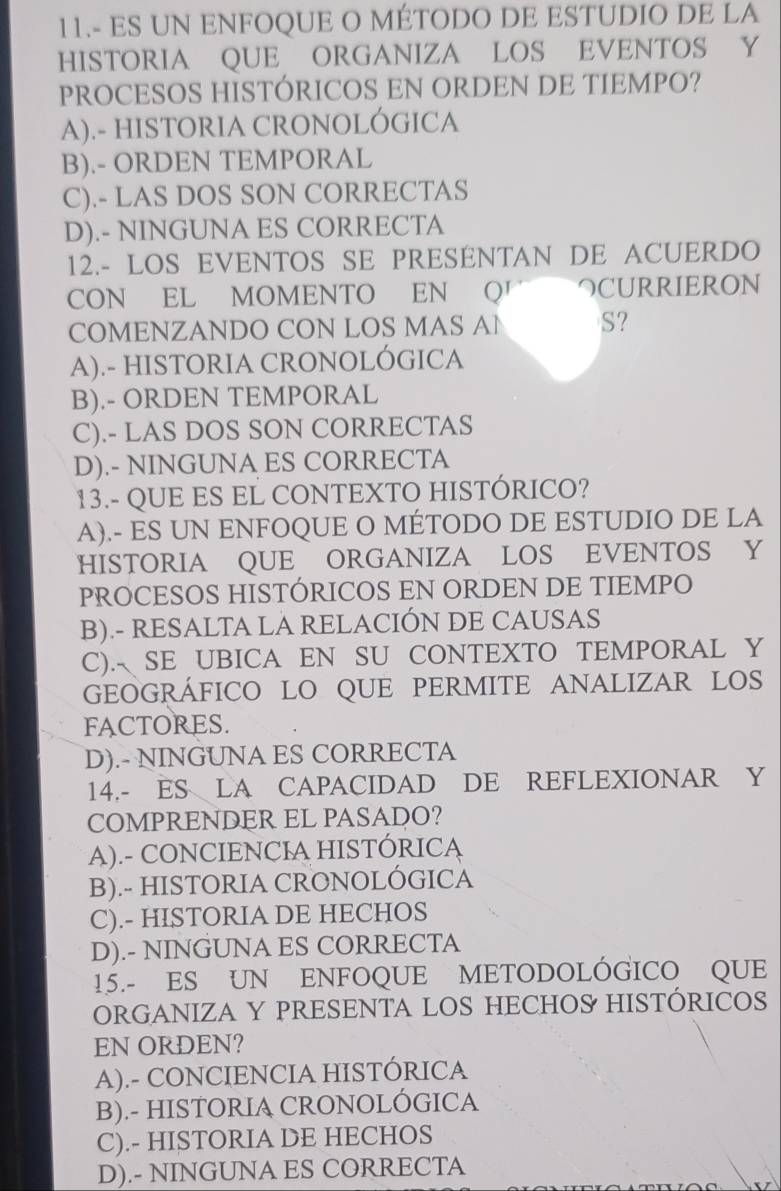 11.- ES UN ENFOQUE O MÉTODO DE ESTUDIO DE LA
HISTORIA QUE ORGANIZA LOS EVENTOS Y
PROCESOS HISTÓRICOS EN ORDEN DE TIEMPO?
A).- HISTORIA CRONOLÓGICA
B).- ORDEN TEMPORAL
C).- LAS DOS SON CORRECTAS
D).- NINGUNA ES CORRECTA
12.- LOS EVENTOS SE PRESÉNTAN DE ACUERDO
CON EL MOMENTO EN Q' つCURRIERON
COMENZANDO CON LOS MAS AN S?
A).- HISTORIA CRONOLÓGICA
B).- ORDEN TEMPORAL
C).- LAS DOS SON CORRECTAS
D).- NINGUNA ES CORRECTA
13.- QUE ES EL CONTEXTO HISTÓRICO?
A).- ES UN ENFOQUE O MÉTODO DE ESTUDIO DE LA
HISTORIA QUE ORGANIZA LOS EVENTOS Y
PROCESOS HISTÓRICOS EN ORDEN DE TIEMPO
B).- RESALTA LA RELACIÓN DE CAUSAS
C). SE UBICA EN SU CONTEXTO TEMPORAL Y
GEOGRÁFICO LO QUE PERMITE ANALIZAR LOS
FACTORES.
D).- NINGUNA ES CORRECTA
14.- ES LA CAPACIDAD DE REFLEXIONAR Y
COMPRENDER EL PASADO?
A).- CONCIENCIA HISTÓRICA
B).- HISTORIA CRONOLÓGICA
C).- HISTORIA DE HECHOS
D).- NINGUNA ES CORRECTA
15.- ES UN ENFOQUE METODOLÓGICO QUE
ORGANIZA Y PRESENTA LOS HECHOS HISTÓRICOS
EN ORDEN?
A).- CONCIENCIA HISTÓRICA
B).- HISTORIA CRONOLÓGICA
C).- HISTORIA DE HECHOS
D).- NINGUNA ES CORRECTA