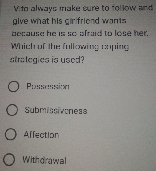 Vito always make sure to follow and
give what his girlfriend wants
because he is so afraid to lose her.
Which of the following coping
strategies is used?
Possession
Submissiveness
Affection
Withdrawal