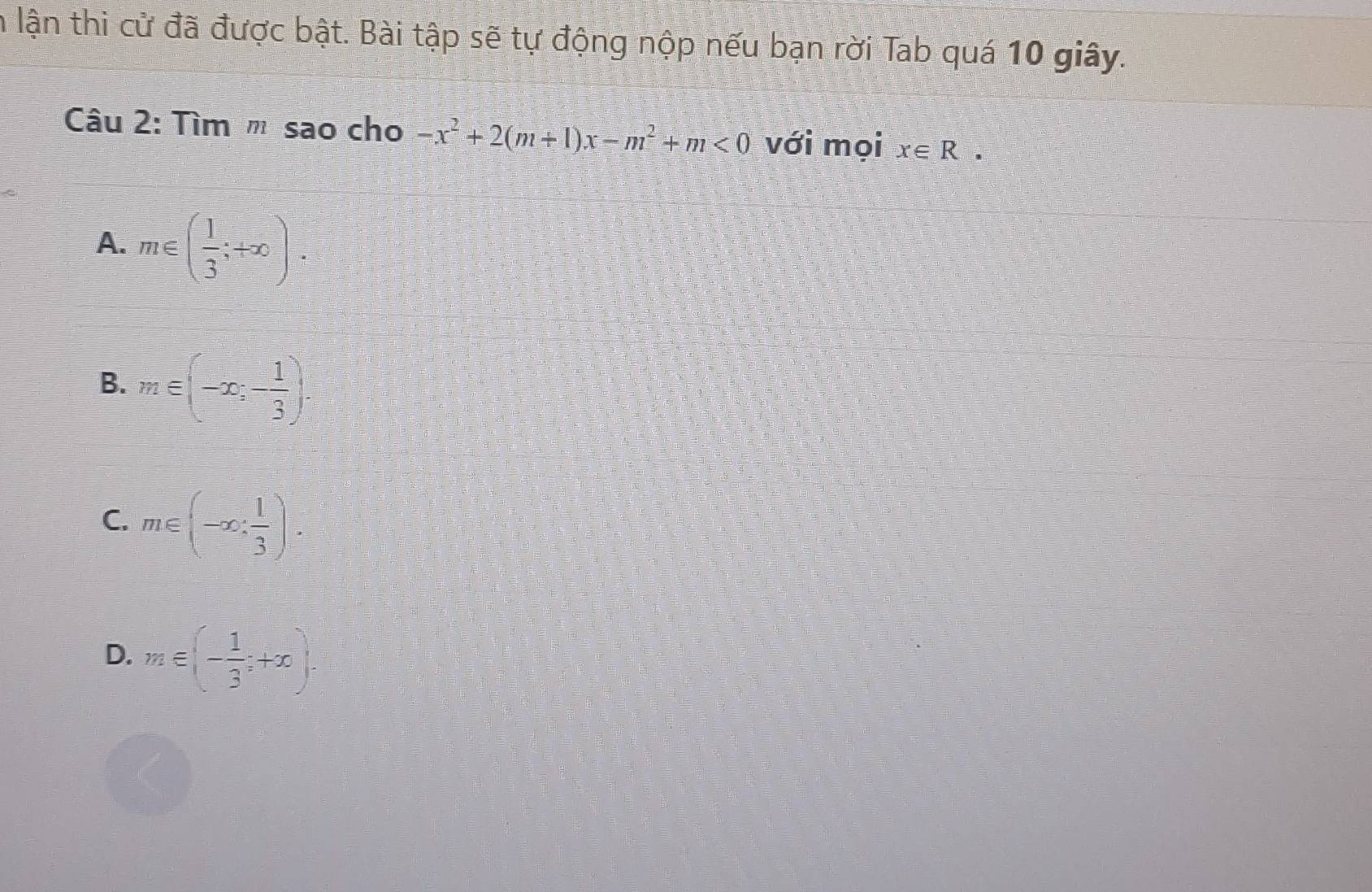 in lận thi cử đã được bật. Bài tập sẽ tự động nộp nếu bạn rời Tab quá 10 giây.
Câu 2: Tìm " sao cho -x^2+2(m+1)x-m^2+m<0</tex> với mọi x∈ R.
A. m∈ ( 1/3 ;+∈fty ).
B. m∈ (-∈fty ,- 1/3 ).
C. m∈ (-∈fty , 1/3 ).
D. m∈ (- 1/3 ;+x