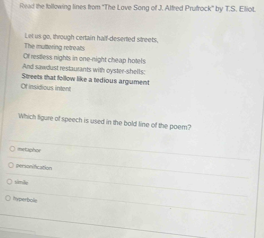 Read the following lines from “The Love Song of J. Alfred Prufrock” by T.S. Eliot.
Let us go, through certain half-deserted streets,
The muttering retreats
Of restless nights in one-night cheap hotels
And sawdust restaurants with oyster-shells:
Streets that follow like a tedious argument
Of insidious intent
Which figure of speech is used in the bold line of the poem?
metaphor
personification
simile
hyperbole