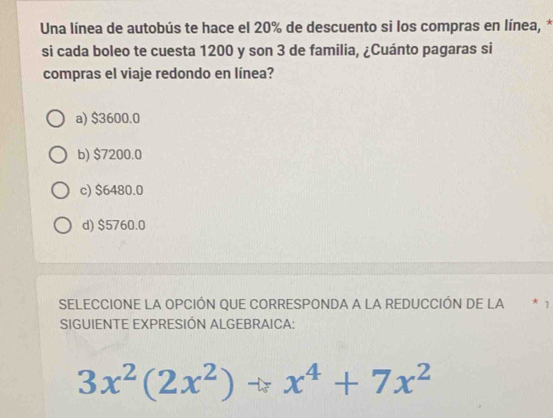 Una línea de autobús te hace el 20% de descuento si los compras en línea, *
si cada boleo te cuesta 1200 y son 3 de familia, ¿Cuánto pagaras si
compras el viaje redondo en línea?
a) $3600.0
b) $7200.0
c) $6480.0
d) $5760.0
SELECCIONE LA OPCIÓN QUE CORRESPONDA A LA REDUCCIÓN DE LA * 1
SIGUIENTE EXPRESIÓN ALGEBRAICA:
3x^2(2x^2)to x^4+7x^2