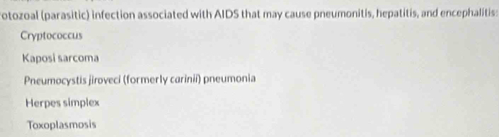 otozoal (parasitic) infection associated with AIDS that may cause pneumonitis, hepatitis, and encephalitis:
Cryptococcus
Kaposi sarcoma
Pneumocystis jiroveci (formerly carinii) pneumonia
Herpes simplex
Toxoplasmosis