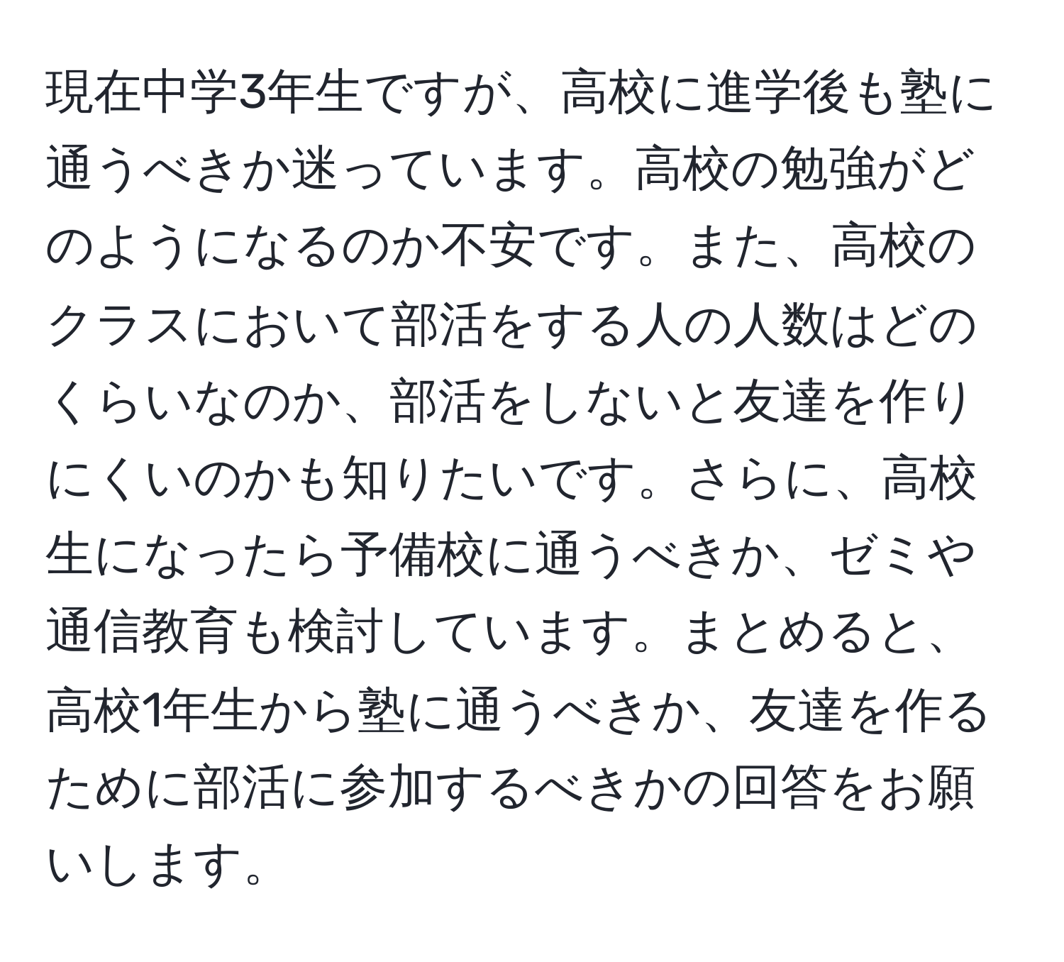 現在中学3年生ですが、高校に進学後も塾に通うべきか迷っています。高校の勉強がどのようになるのか不安です。また、高校のクラスにおいて部活をする人の人数はどのくらいなのか、部活をしないと友達を作りにくいのかも知りたいです。さらに、高校生になったら予備校に通うべきか、ゼミや通信教育も検討しています。まとめると、高校1年生から塾に通うべきか、友達を作るために部活に参加するべきかの回答をお願いします。