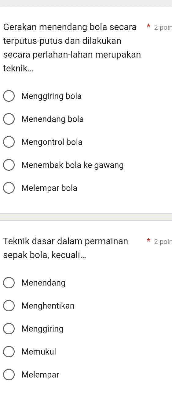 Gerakan menendang bola secara * 2 poin
terputus-putus dan dilakukan
secara perlahan-lahan merupakan
teknik...
Menggiring bola
Menendang bola
Mengontrol bola
Menembak bola ke gawang
Melempar bola
Teknik dasar dalam permainan 2 poin
sepak bola, kecuali...
Menendang
Menghentikan
Menggiring
Memukul
Melempar