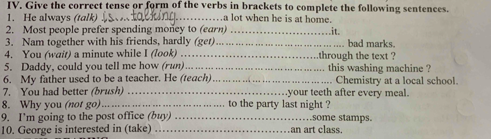 Give the correct tense or form of the verbs in brackets to complete the following sentences. 
1. He always (talk) _a lot when he is at home. 
2. Most people prefer spending money to (earn) _it. 
3. Nam together with his friends, hardly (get)_ bad marks. 
4. You (wait) a minute while I (look) . . through the text ? 
5. Daddy, could you tell me how (run)_ this washing machine ? 
6. My father used to be a teacher. He (teach)_ Chemistry at a local school. 
7. You had better (brush) _your teeth after every meal. 
8. Why you (not go)_ to the party last night ? 
9. I’m going to the post office (buy) _some stamps. 
10. George is interested in (take) _an art class.