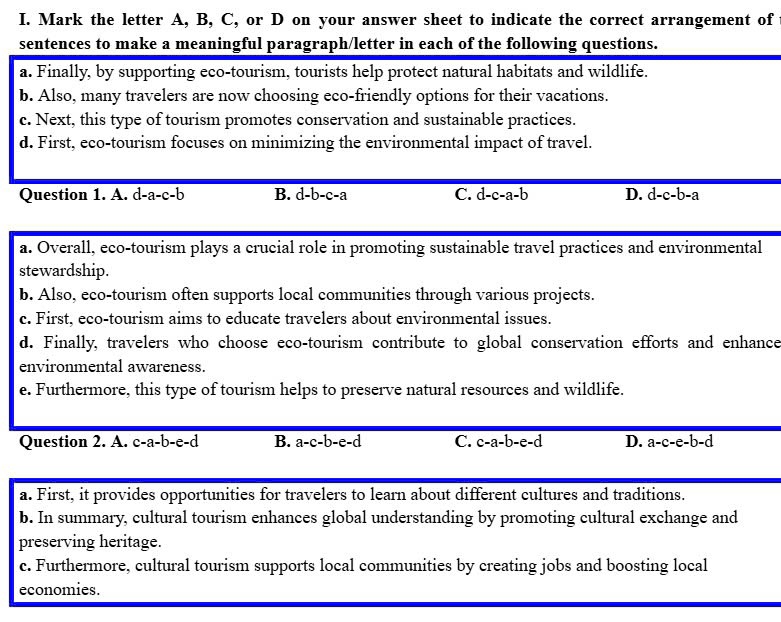 Mark the letter A, B, C, or D on your answer sheet to indicate the correct arrangement of
sentences to make a meaningful paragraph/letter in each of the following questions.
a. Finally, by supporting eco-tourism, tourists help protect natural habitats and wildlife.
b. Also, many travelers are now choosing eco-friendly options for their vacations.
c. Next, this type of tourism promotes conservation and sustainable practices.
d. First, eco-tourism focuses on minimizing the environmental impact of travel.
Question 1. A. d-a-c-b B. overline d-b-c-a C. overline d-c-a-b D. d-c-b-a
a. Overall, eco-tourism plays a crucial role in promoting sustainable travel practices and environmental
stewardship.
b. Also, eco-tourism often supports local communities through various projects.
c. First, eco-tourism aims to educate travelers about environmental issues.
d. Finally, travelers who choose eco-tourism contribute to global conservation efforts and enhance
environmental awareness.
e. Furthermore, this type of tourism helps to preserve natural resources and wildlife.
Question 2. A. c-a-b-e-d B. a-c-b-e-d C. c-a-b-e-d D. a-c-e-b-d
a. First, it provides opportunities for travelers to learn about different cultures and traditions.
b. In summary, cultural tourism enhances global understanding by promoting cultural exchange and
preserving heritage.
c. Furthermore, cultural tourism supports local communities by creating jobs and boosting local
economies.