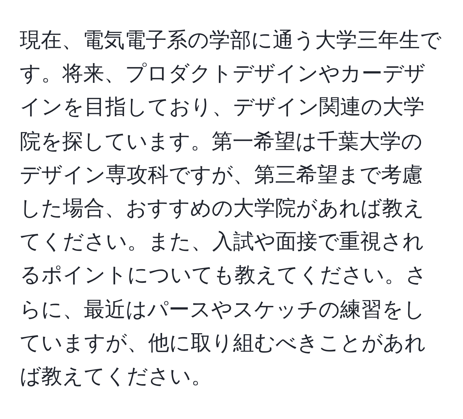 現在、電気電子系の学部に通う大学三年生です。将来、プロダクトデザインやカーデザインを目指しており、デザイン関連の大学院を探しています。第一希望は千葉大学のデザイン専攻科ですが、第三希望まで考慮した場合、おすすめの大学院があれば教えてください。また、入試や面接で重視されるポイントについても教えてください。さらに、最近はパースやスケッチの練習をしていますが、他に取り組むべきことがあれば教えてください。
