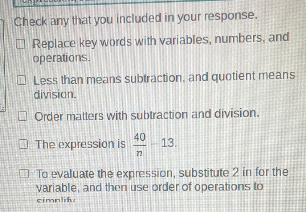 Check any that you included in your response.
Replace key words with variables, numbers, and
operations.
Less than means subtraction, and quotient means
division.
Order matters with subtraction and division.
The expression is  40/n -13. 
To evaluate the expression, substitute 2 in for the
variable, and then use order of operations to
cimnlif/