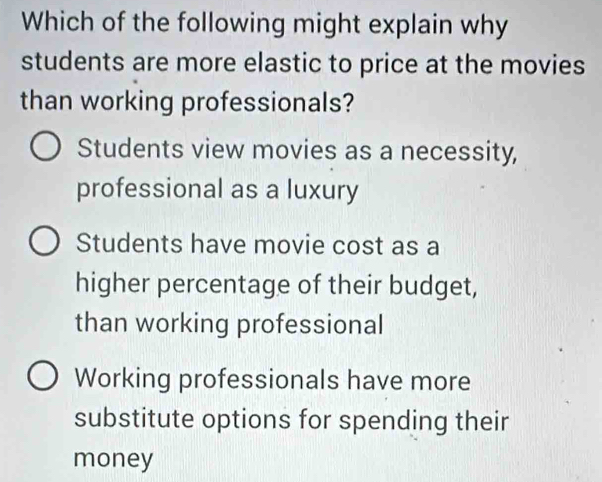 Which of the following might explain why
students are more elastic to price at the movies
than working professionals?
Students view movies as a necessity,
professional as a luxury
Students have movie cost as a
higher percentage of their budget,
than working professional
Working professionals have more
substitute options for spending their
money