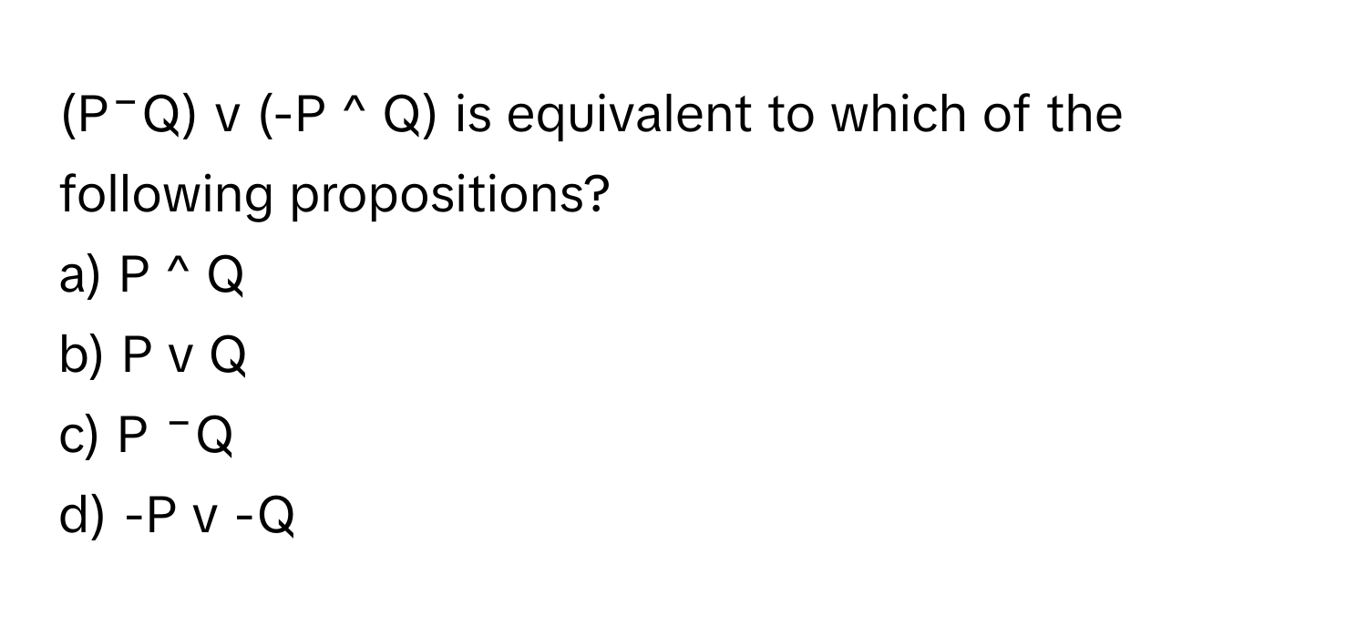 (P⁻Q) v (-P ^ Q) is equivalent to which of the following propositions?

a) P ^ Q
b) P v Q
c) P ⁻Q
d) -P v -Q