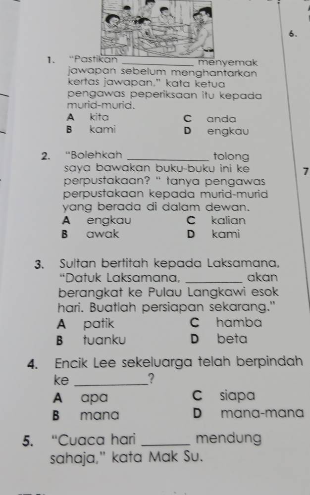 ''Pa _emak
jawapan sebelum menghantarkan 
kertas jawapan," kata ketua
pengawas peperiksaan itu kepada 
murid-murid.
A kita C anda
B kami D engkau
2. “Bolehkah _tolong
saya bawakan buku-buku ini ke . 7
perpustakaan? " tanya pengawas 
perpustakaan kepada murid-murid
yang berada di dalam dewan.
A engkau C kalian
B awak D kami
3. Sultan bertitah kepada Laksamana,
“Datuk Laksamana, _akan
berangkat ke Pulau Langkawi esok
hari. Buatlah persiapan sekarang."
A patik C hamba
B tuanku D beta
4. Encik Lee sekeluarga telah berpindah
ke_
?
A apa C siapa
B mana D mana-mana
5. “Cuaca hari _mendung
sahaja," kata Mak Su.