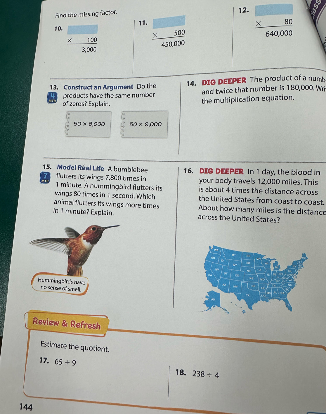 Find the missing factor. 12. 
10.
frac beginarrayr □  * 100endarray 3,000
11. frac beginarrayr 500 * 5000endarray 450,000
frac beginarrayr □  * 80endarray 640,000
13. Construct an Argument Do the 14. DIG DEEPER The product of a numb
4 products have the same number and twice that number is 180,000. Wri 
MTF of zeros? Explain. 
the multiplication equation.
50* 8,000 50* 9,000
15. Model Real Life A bumblebee 16. DIG DEEPER In 1 day, the blood in 
a flutters its wings 7,800 times in your body travels 12,000 miles. This 
MTF
1 minute. A hummingbird flutters its is about 4 times the distance across 
wings 80 times in 1 second. Which the United States from coast to coast. 
animal flutters its wings more times About how many miles is the distance 
in 1 minute? Explain. across the United States? 
Review & Refresh 
Estimate the quotient. 
17. 65/ 9 238/ 4
18. 
144