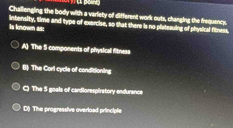 ) (1 point)
Challenging the body with a varlety of different work outs, changing the frequency.
intensity, time and type of exercise, so that there is no plateauing of physical fitness,
is known as:
A) The 5 components of physical fitness
B) The Cori cycle of conditioning
C) The 5 goals of cardiorespiratory endurance
D) The progressive overload principle