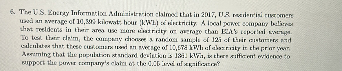 The U.S. Energy Information Administration claimed that in 2017, U.S. residential customers 
used an average of 10,399 kilowatt hour (kWh) of electricity. A local power company believes 
that residents in their area use more electricity on average than EIA's reported average. 
To test their claim, the company chooses a random sample of 125 of their customers and 
calculates that these customers used an average of 10,678 kWh of electricity in the prior year. 
Assuming that the population standard deviation is 1361 kWh, is there sufficient evidence to 
support the power company’s claim at the 0.05 level of significance?