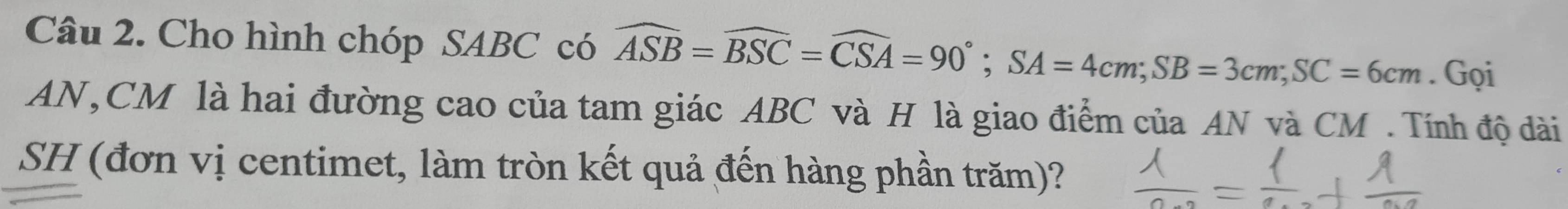 Cho hình chóp SABC có widehat ASB=widehat BSC=widehat CSA=90°; SA=4cm; SB=3cm; SC=6cm. Gọi 
AN, CM là hai đường cao của tam giác ABC và H là giao điểm của AN và CM. Tính độ dài 
SH (đơn vị centimet, làm tròn kết quả đến hàng phần trăm)?