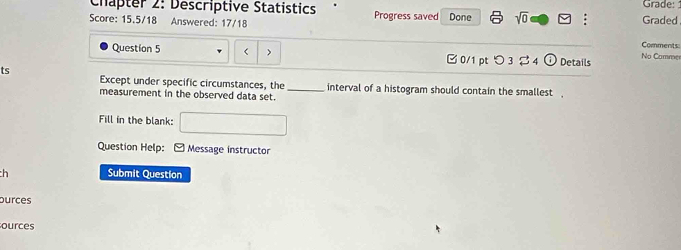 Grade: 
Chapter 2: Descriptive Statistics Progress saved 
Score: 15.5/18 Answered: 17/18 Done sqrt(0) □ : Graded 
Comments 
Question 5 > 0/1 pt つ 3 % 4 0 Details No Comme 
ts 
Except under specific circumstances, the_ interval of a histogram should contain the smallest . 
measurement in the observed data set. 
Fill in the blank: 
Question Help: * Message instructor 
ch Submit Question 
purces 
ources