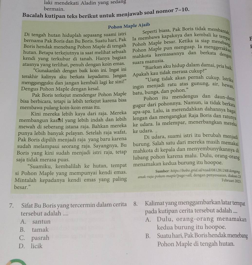 laki mendekati Aladin yang sedang
bermain.
Bacalah kutipan teks berikut untuk menjawab soal nomor 7-10.
Pohon Maple Ajaib
Di tengah hutan hiduplah sepasang suami istri Seperti biasa, Pak Boris tidak membantah
bernama Pak Boris dan Bu Boris. Suatu hari, Pak Ia membawa kapaknya dan kembali ke tempar
Boris hendak menebang Pohon Maple di tengah Pohoh Maple besar. Ketika ia siap menebang
hutan. Betapa terkejutnya ia saat melihat sebuah Pohon Maple pun menguap. Ia menggerakkan 1
kendi yang terkubur di tanah. Hanya bagian mahkota keemasannya dan berkata dengar
atasnya yang terlihat, penuh dengan koin emas. suara manusia.
“Gunakanlah dengan baik koin ini. Ingat ini “Biarkan aku hidup dalam damai, pria baik
terakhir kalinya aku berkata kepadamu. Jangan Apakah kau tidak merasa cukup?”
menggangguku dan jangan kembali lagi ke sini!” “Uang tidak akan pernah cukup. Istriku
Dengus Pohon Maple dengan kesal. ingin menjadi ratu atas gunung, air, hewan,
Pak Boris terkejut mendengar Pohon Maple batu, bunga, dan pohon.”
bisa berbicara, tetapi ia lebih terkejut karena bisa Pohon itu mendengus dan daun-daum
membawa pulang koin-koin emas itu. gugur dari pohonnya. Namun, ia tidak berkata
Kini mereka lebih kaya dari raja. Mereka apa-apa. Lalu, ia merendahkan dahannya bagaï
membangun kastel yang lebih indah dan lebih lengan dan mengangkat Raja Boris dan ratunya
mewah di seberang istana raja. Bahkan mereka ke udara. Ia melempar, menerbangkan mereka
punya lebih banyak pelayan. Setelah raja wafat, ke udara.
Pak Boris dipilih menjadi raja yang baru karena Di udara, suami istri itu berubah menjadi
sudah melampaui seorang raja. Sayangnya, Bu burung. Salah satu dari mereka masih memakai
Boris yang kini sudah menjadi istri raja, tetap mahkota di kepala dan menyembunyikannya di
saja tidak merasa puas. lubang pohon karena malu. Dulu, orang-orang
“Suamiku, kembalilah ke hutan, tempat menamakan kedua burung itu hoopoe.
si Pohon Maple yang mempunyai kendi emas.
Sumber: https://bobo.grid.id/read/081281248/dongeng-
Mintalah kepadanya kendi emas yang paling anak-raja-pohon-maple?page c=al I, dengan penyesuaían, diakses 23
Februari 2023.
besar.”
7. Sifat Bu Boris yang tercermin dalam cerita 8. Kalimat yang menggambarkan latar tempat
tersebut adalah .... pada kutipan cerita tersebut adalah ....
A. santun A. Dulu, orang-orang menamakan
B. tamak kedua burung itu hoopoe.
C. pasrah
B. Suatu hari, Pak Boris hendak menebang
D. licik Pohon Maple di tengah hutan.