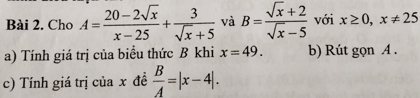 Cho A= (20-2sqrt(x))/x-25 + 3/sqrt(x)+5  và B= (sqrt(x)+2)/sqrt(x)-5  với x≥ 0, x!= 25
a) Tính giá trị của biểu thức B khi x=49. b) Rút gọn A. 
c) Tính giá trị của x đề  B/A =|x-4|.