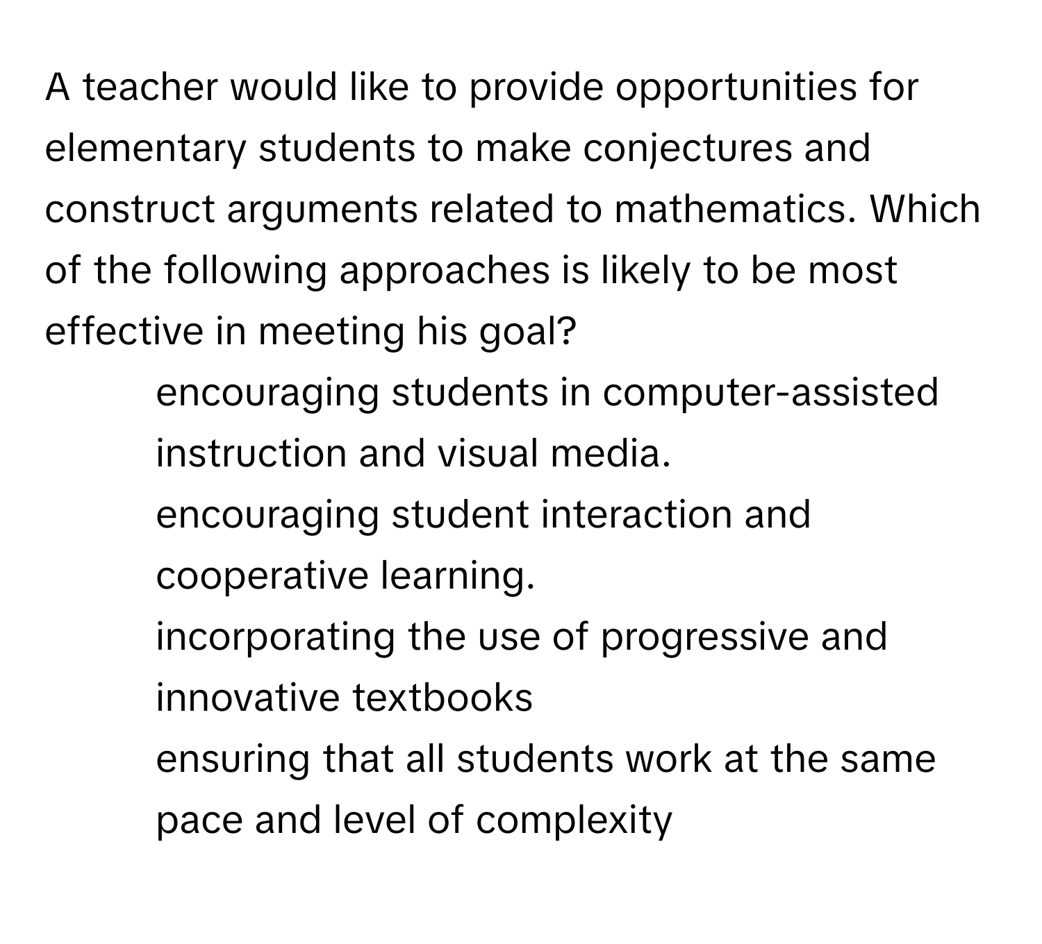 A teacher would like to provide opportunities for elementary students to make conjectures and construct arguments related to mathematics. Which of the following approaches is likely to be most effective in meeting his goal?

1) encouraging students in computer-assisted instruction and visual media. 
2) encouraging student interaction and cooperative learning. 
3) incorporating the use of progressive and innovative textbooks 
4) ensuring that all students work at the same pace and level of complexity