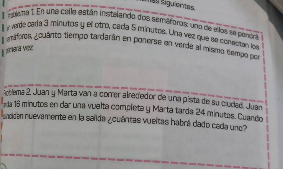 más siguientes. 
Problema 1. En una calle están instalando dos semáforos: uno de ellos se pondra 
averde cada 3 minutos y el otro, cada 5 minutos. Una vez que se conectan los 
¿emáforos, ¿cuánto tiempo tardarán en ponerse en verde al mismo tiempo por 
imera 
Problema 2. Juan y Marta van a correr alrededor de una pista de su ciudad. Juan 
rda 16 minutos en dar una vuelta completa y Marta tarda 24 minutos. Cuando 
oincidan nuevamente en la salida ¿cuántas vueltas habrá dado cada uno?